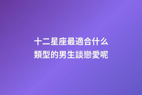 十二星座最適合什么類型的男生談戀愛呢-第1張-星座運勢-玄機派