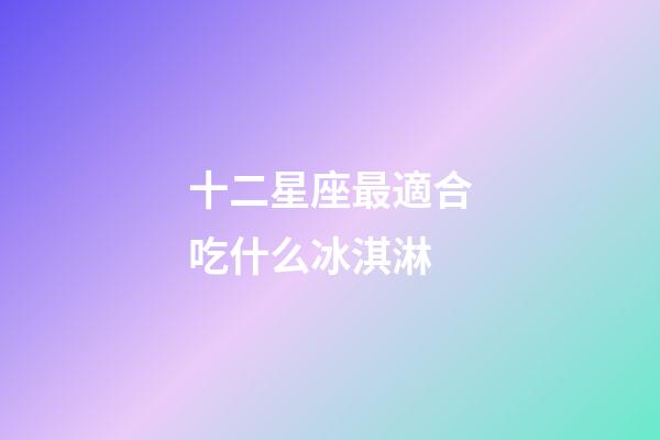 十二星座最適合吃什么冰淇淋-第1張-星座運勢-玄機派