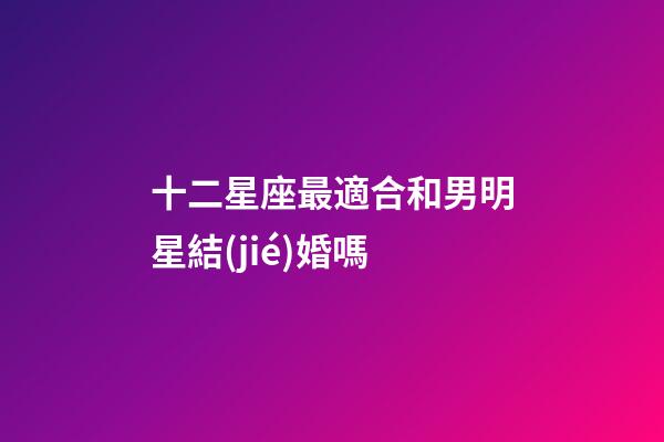 十二星座最適合和男明星結(jié)婚嗎-第1張-星座運(yùn)勢(shì)-玄機(jī)派