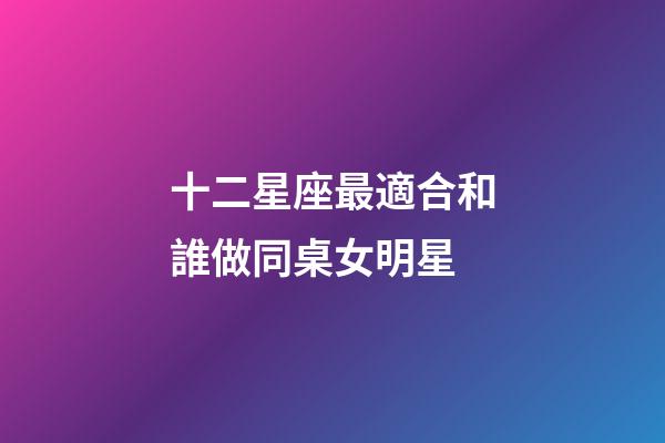 十二星座最適合和誰做同桌女明星-第1張-星座運勢-玄機派