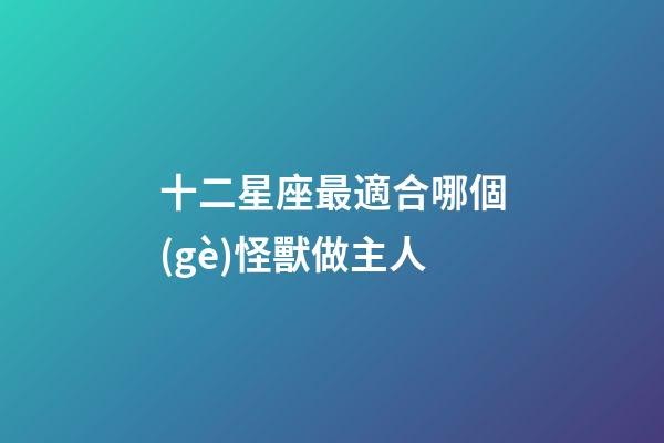 十二星座最適合哪個(gè)怪獸做主人-第1張-星座運(yùn)勢(shì)-玄機(jī)派
