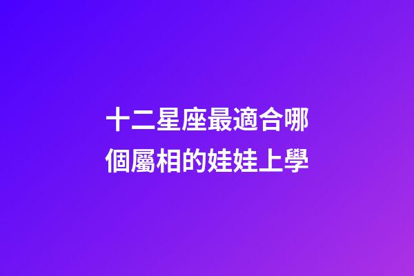 十二星座最適合哪個屬相的娃娃上學-第1張-星座運勢-玄機派