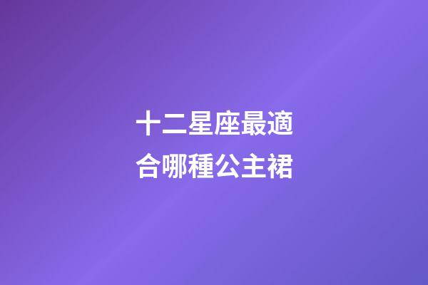 十二星座最適合哪種公主裙-第1張-星座運勢-玄機(jī)派