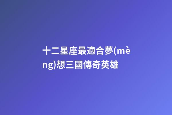 十二星座最適合夢(mèng)想三國傳奇英雄-第1張-星座運(yùn)勢(shì)-玄機(jī)派