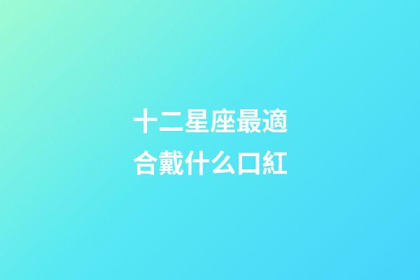十二星座最適合戴什么口紅-第1張-星座運勢-玄機派