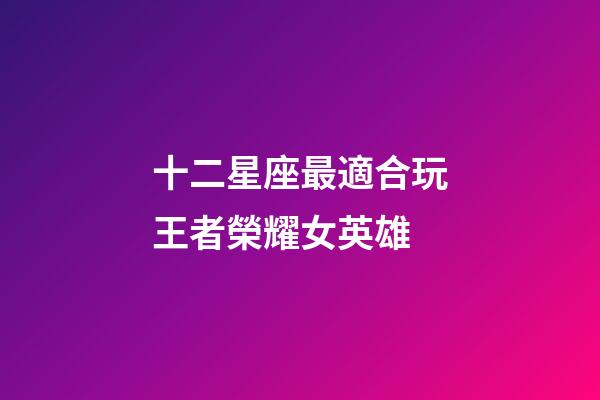 十二星座最適合玩王者榮耀女英雄-第1張-星座運勢-玄機派