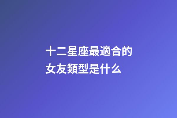 十二星座最適合的女友類型是什么-第1張-星座運勢-玄機派