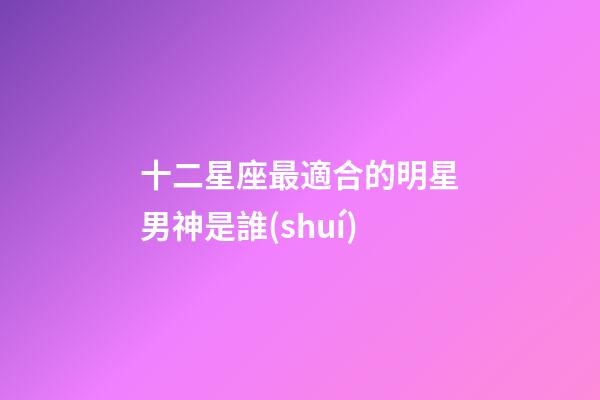十二星座最適合的明星男神是誰(shuí)-第1張-星座運(yùn)勢(shì)-玄機(jī)派