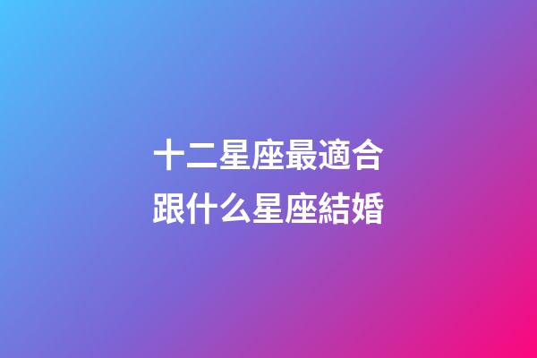 十二星座最適合跟什么星座結婚-第1張-星座運勢-玄機派