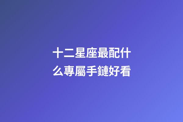 十二星座最配什么專屬手鏈好看-第1張-星座運勢-玄機派