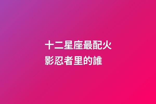十二星座最配火影忍者里的誰-第1張-星座運勢-玄機派