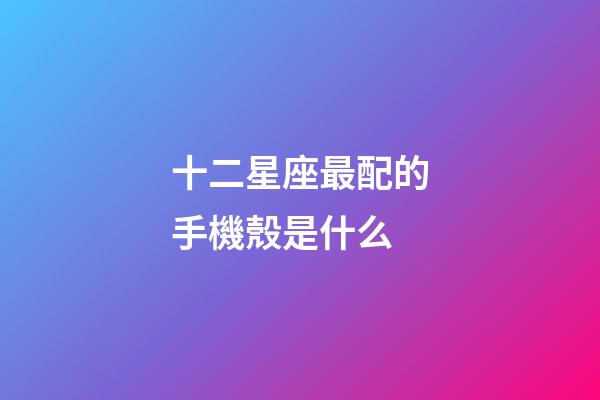 十二星座最配的手機殼是什么-第1張-星座運勢-玄機派