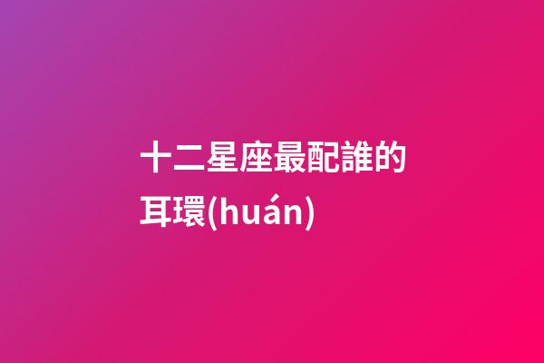 十二星座最配誰的耳環(huán)-第1張-星座運勢-玄機派