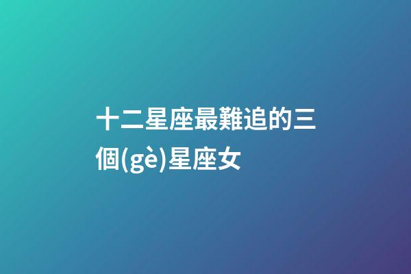 十二星座最難追的三個(gè)星座女-第1張-星座運(yùn)勢-玄機(jī)派