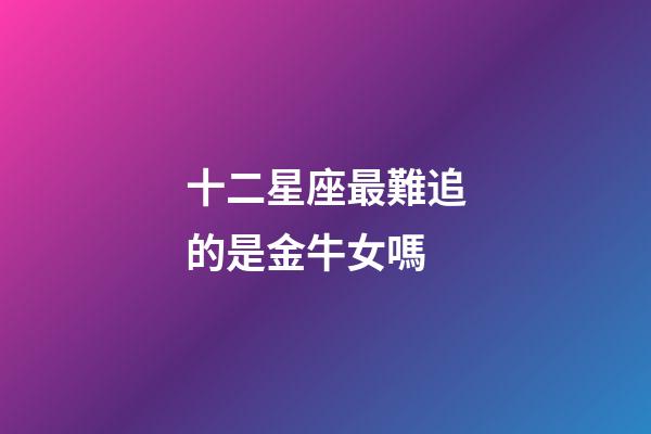 十二星座最難追的是金牛女嗎-第1張-星座運勢-玄機派