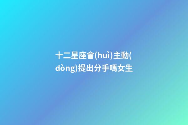 十二星座會(huì)主動(dòng)提出分手嗎女生-第1張-星座運(yùn)勢(shì)-玄機(jī)派