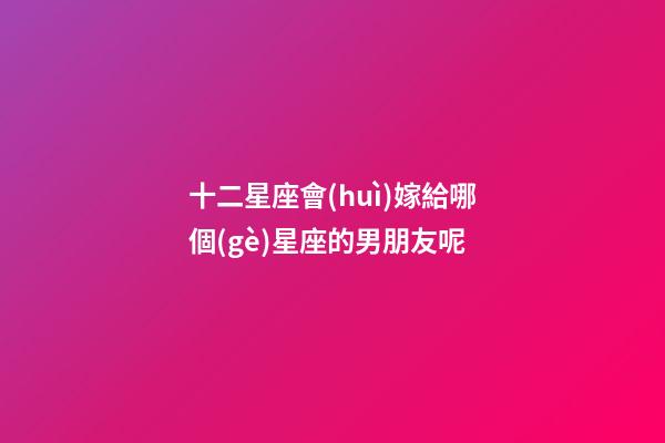 十二星座會(huì)嫁給哪個(gè)星座的男朋友呢-第1張-星座運(yùn)勢(shì)-玄機(jī)派