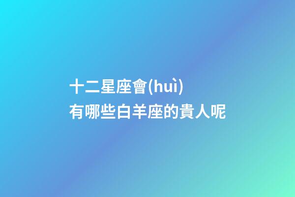 十二星座會(huì)有哪些白羊座的貴人呢-第1張-星座運(yùn)勢(shì)-玄機(jī)派