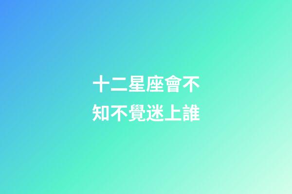 十二星座會不知不覺迷上誰-第1張-星座運勢-玄機派