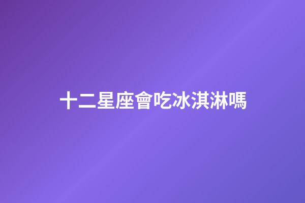 十二星座會吃冰淇淋嗎-第1張-星座運勢-玄機派