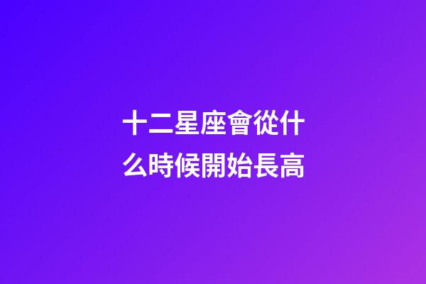 十二星座會從什么時候開始長高-第1張-星座運勢-玄機派
