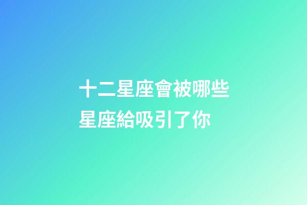 十二星座會被哪些星座給吸引了你-第1張-星座運勢-玄機派