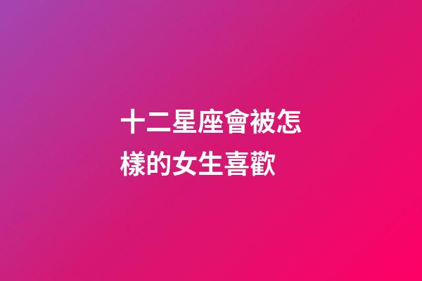 十二星座會被怎樣的女生喜歡-第1張-星座運勢-玄機派