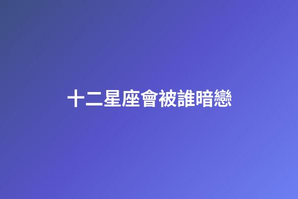 十二星座會被誰暗戀-第1張-星座運勢-玄機派