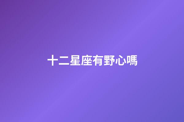 十二星座有野心嗎-第1張-星座運勢-玄機派