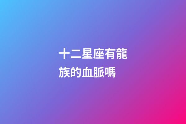十二星座有龍族的血脈嗎-第1張-星座運勢-玄機派