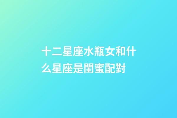 十二星座水瓶女和什么星座是閨蜜配對-第1張-星座運勢-玄機派