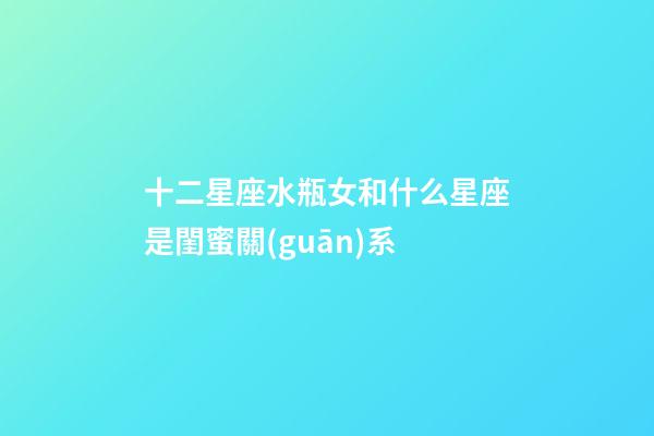 十二星座水瓶女和什么星座是閨蜜關(guān)系-第1張-星座運(yùn)勢(shì)-玄機(jī)派