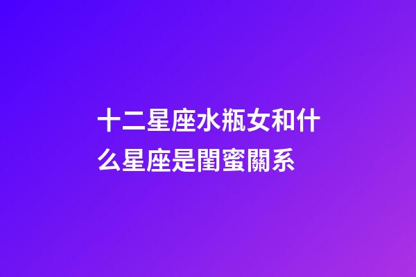 十二星座水瓶女和什么星座是閨蜜關系