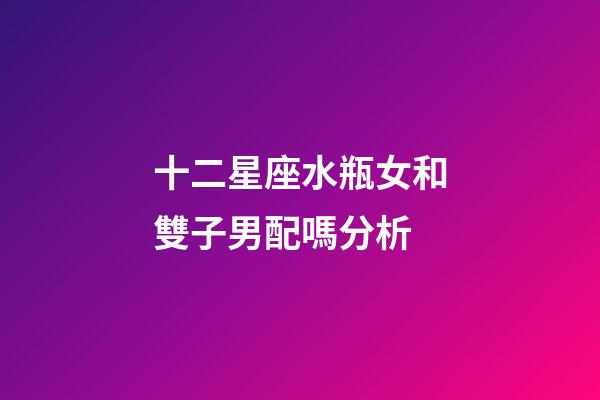 十二星座水瓶女和雙子男配嗎分析-第1張-星座運勢-玄機派
