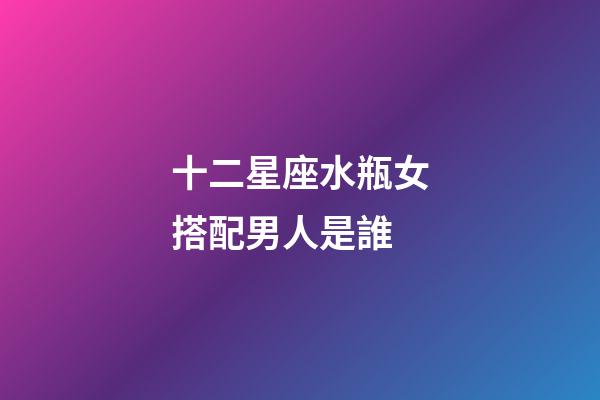 十二星座水瓶女搭配男人是誰-第1張-星座運勢-玄機派