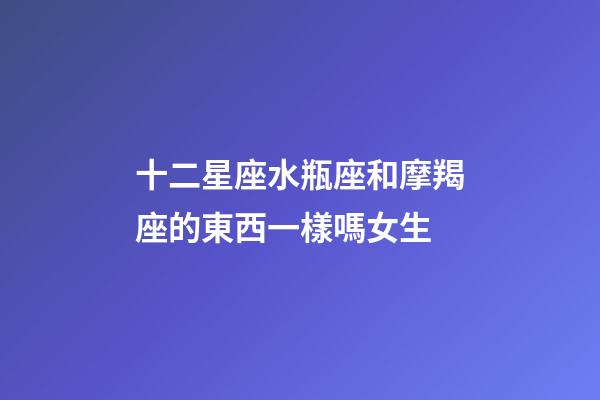 十二星座水瓶座和摩羯座的東西一樣嗎女生-第1張-星座運勢-玄機派
