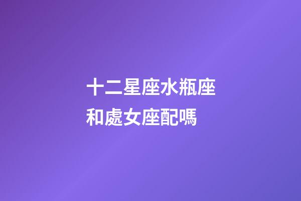 十二星座水瓶座和處女座配嗎-第1張-星座運勢-玄機派