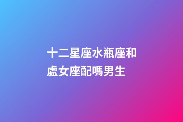 十二星座水瓶座和處女座配嗎男生-第1張-星座運勢-玄機派