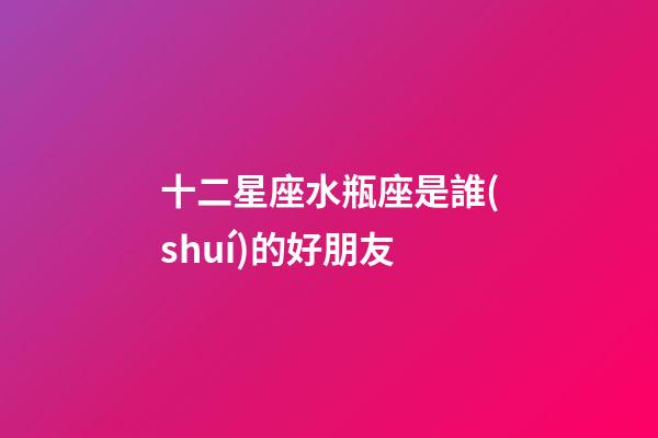 十二星座水瓶座是誰(shuí)的好朋友-第1張-星座運(yùn)勢(shì)-玄機(jī)派