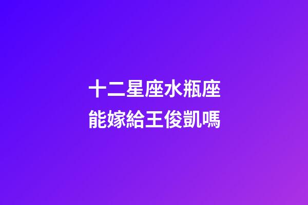十二星座水瓶座能嫁給王俊凱嗎-第1張-星座運勢-玄機派