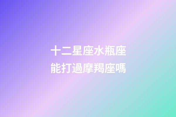 十二星座水瓶座能打過摩羯座嗎-第1張-星座運勢-玄機派