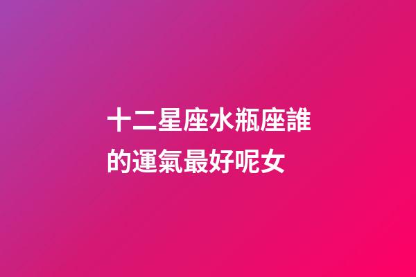 十二星座水瓶座誰的運氣最好呢女-第1張-星座運勢-玄機派