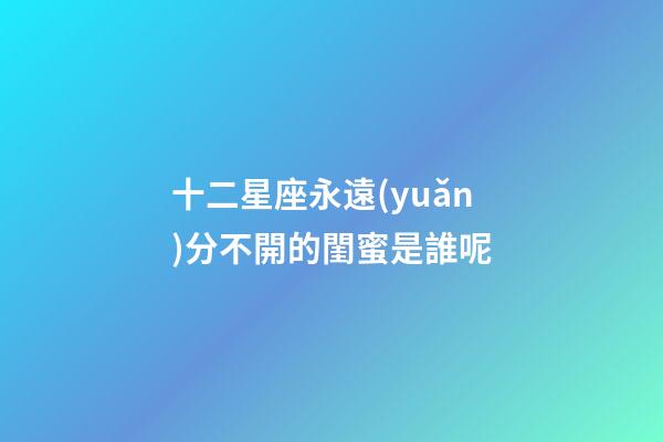 十二星座永遠(yuǎn)分不開的閨蜜是誰呢-第1張-星座運(yùn)勢-玄機(jī)派