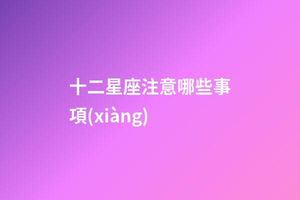 十二星座注意哪些事項(xiàng)-第1張-星座運(yùn)勢-玄機(jī)派