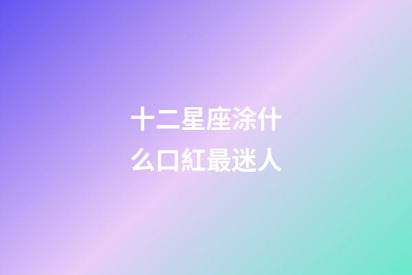 十二星座涂什么口紅最迷人-第1張-星座運勢-玄機派