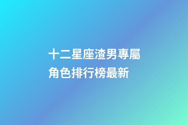 十二星座渣男專屬角色排行榜最新-第1張-星座運勢-玄機派