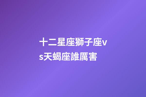 十二星座獅子座vs天蝎座誰厲害-第1張-星座運勢-玄機派