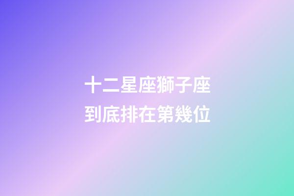 十二星座獅子座到底排在第幾位-第1張-星座運勢-玄機派