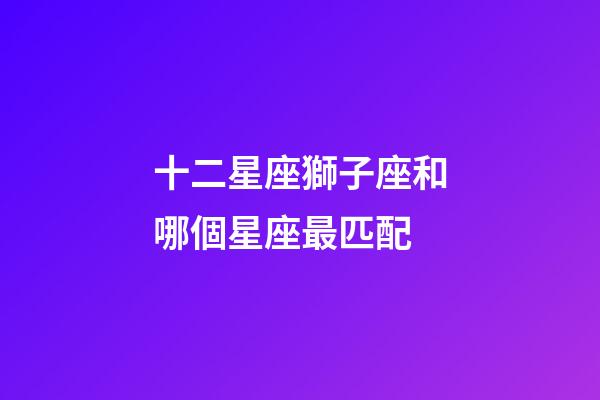 十二星座獅子座和哪個星座最匹配-第1張-星座運勢-玄機派