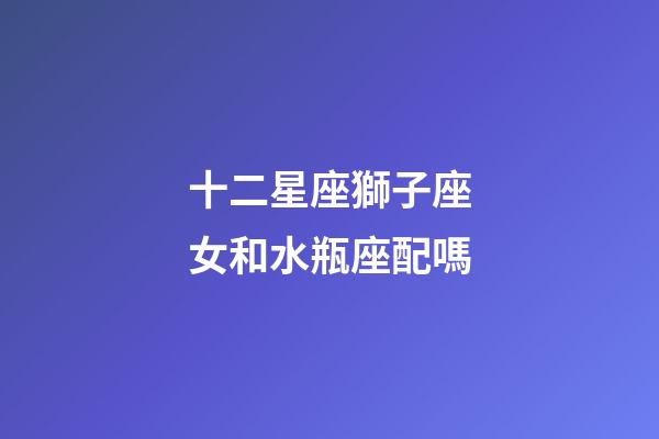 十二星座獅子座女和水瓶座配嗎-第1張-星座運(yùn)勢(shì)-玄機(jī)派